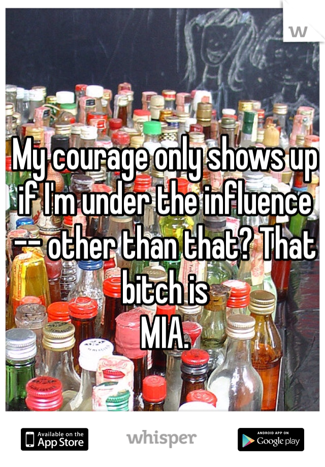 My courage only shows up
if I'm under the influence 
-- other than that? That bitch is 
MIA.