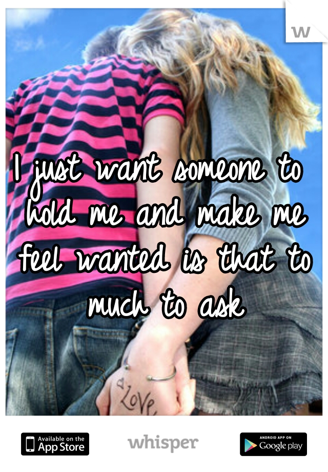 I just want someone to hold me and make me feel wanted is that to much to ask