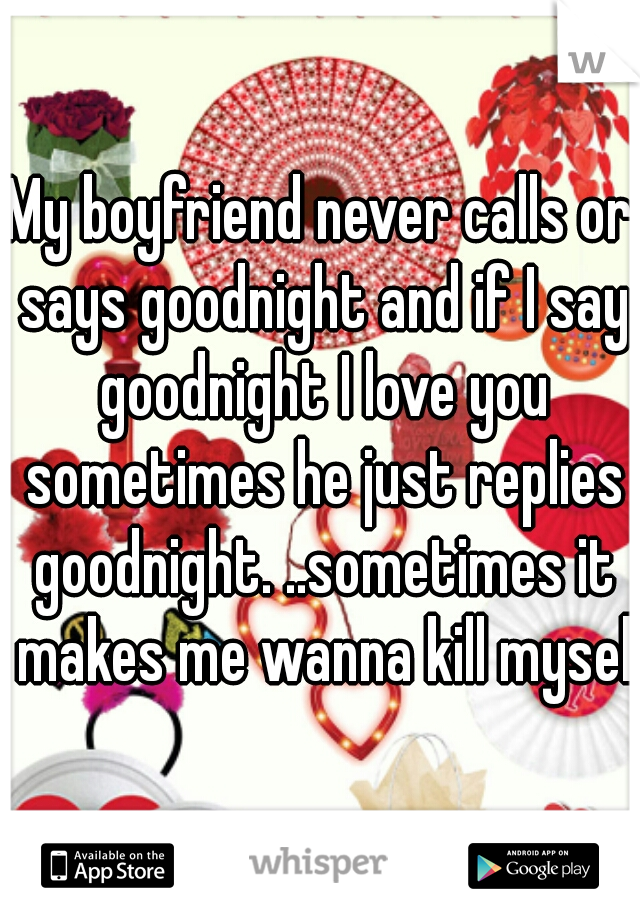 My boyfriend never calls or says goodnight and if I say goodnight I love you sometimes he just replies goodnight. ..sometimes it makes me wanna kill myself