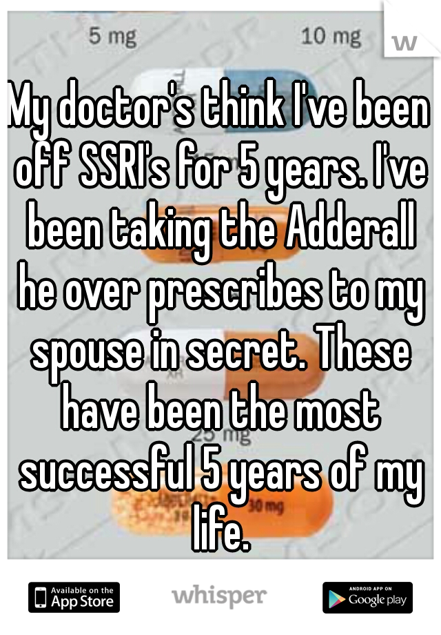 My doctor's think I've been off SSRI's for 5 years. I've been taking the Adderall he over prescribes to my spouse in secret. These have been the most successful 5 years of my life.