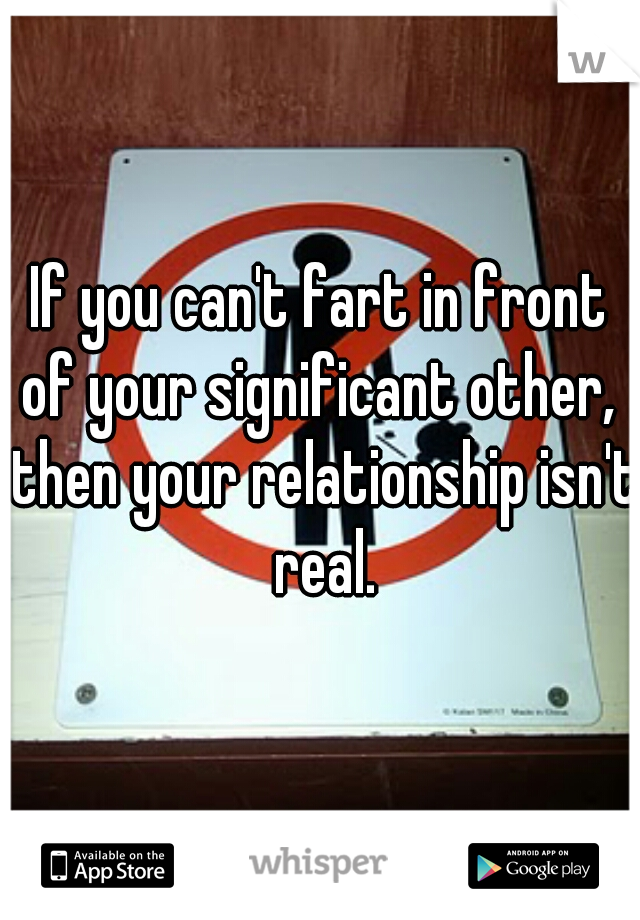If you can't fart in front of your significant other,  then your relationship isn't real.