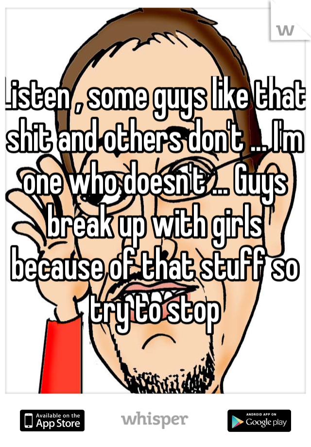 Listen , some guys like that shit and others don't ... I'm one who doesn't ... Guys break up with girls because of that stuff so try to stop