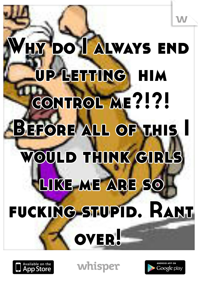 Why do I always end up letting  him control me?!?! Before all of this I would think girls like me are so fucking stupid. Rant over! 