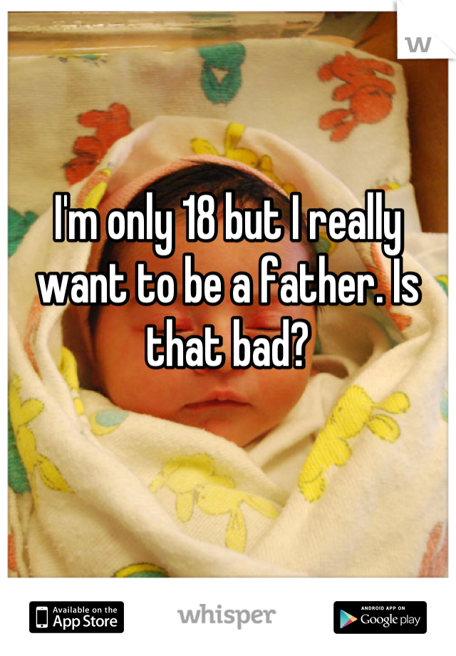 I'm only 18 but I really want to be a father. Is that bad?