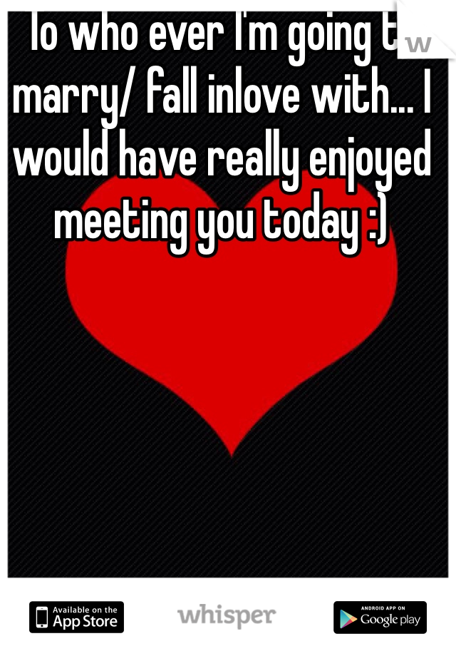 To who ever I'm going to marry/ fall inlove with... I would have really enjoyed meeting you today :)
