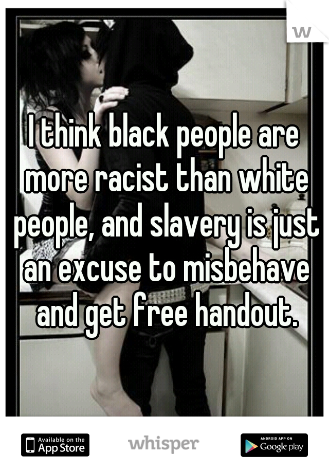I think black people are more racist than white people, and slavery is just an excuse to misbehave and get free handout.