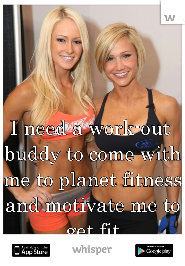 I need a work-out buddy to come with me to planet fitness and motivate me to get fit