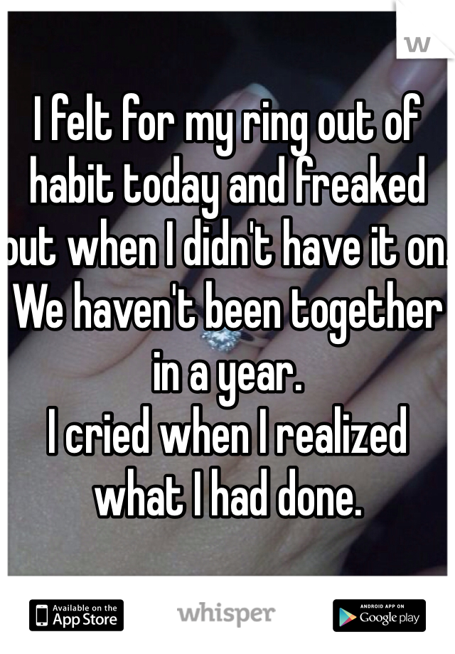 I felt for my ring out of habit today and freaked out when I didn't have it on. 
We haven't been together in a year. 
I cried when I realized what I had done. 