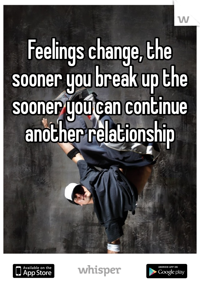 Feelings change, the sooner you break up the sooner you can continue another relationship