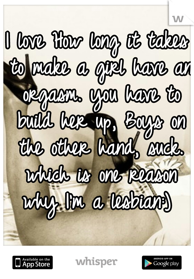 I love How long it takes to make a girl have an orgasm. you have to build her up, Boys on the other hand, suck. which is one reason why I'm a lesbian:) 