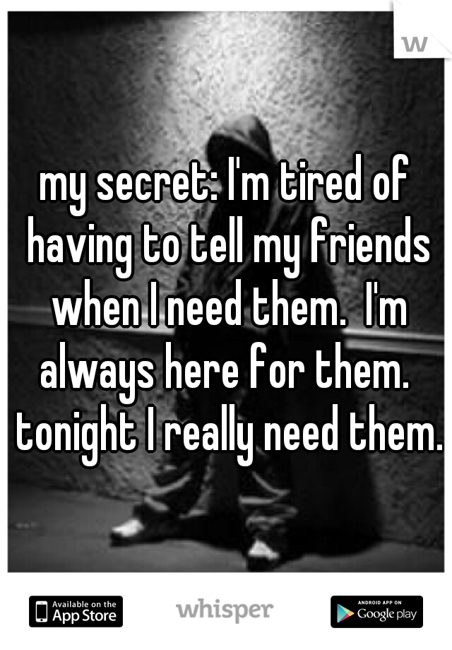 my secret: I'm tired of having to tell my friends when I need them.  I'm always here for them.  tonight I really need them.