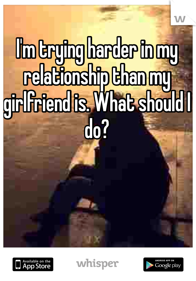 I'm trying harder in my relationship than my girlfriend is. What should I do?
