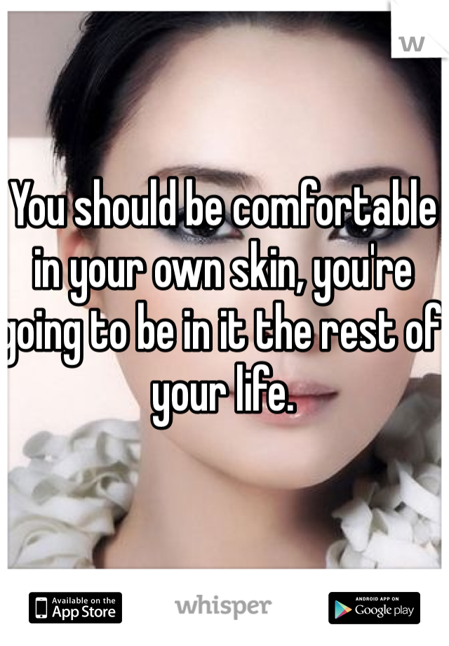 You should be comfortable in your own skin, you're going to be in it the rest of your life.