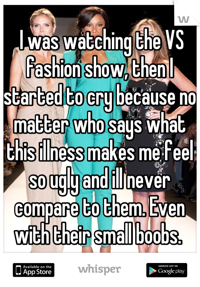  I was watching the VS fashion show, then I started to cry because no matter who says what this illness makes me feel so ugly and ill never compare to them. Even with their small boobs. 