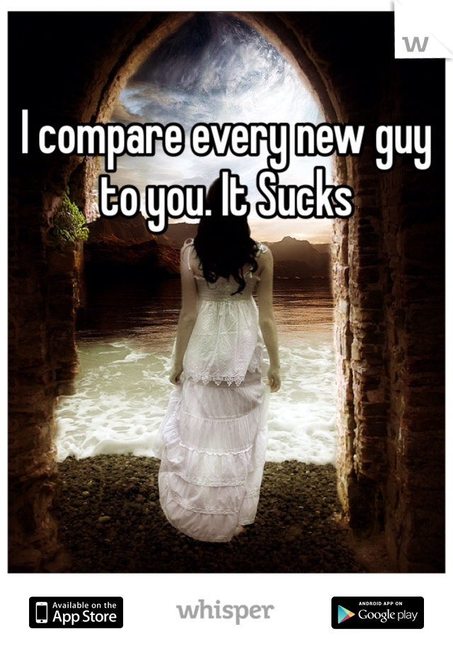 I compare every new guy to you. It Sucks 