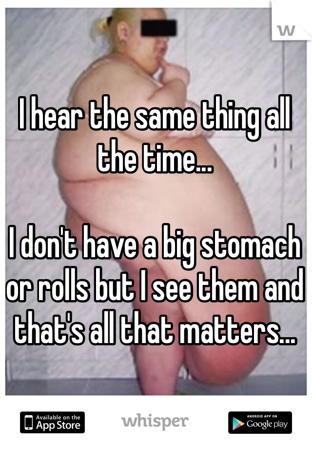 I hear the same thing all the time...

I don't have a big stomach or rolls but I see them and that's all that matters...