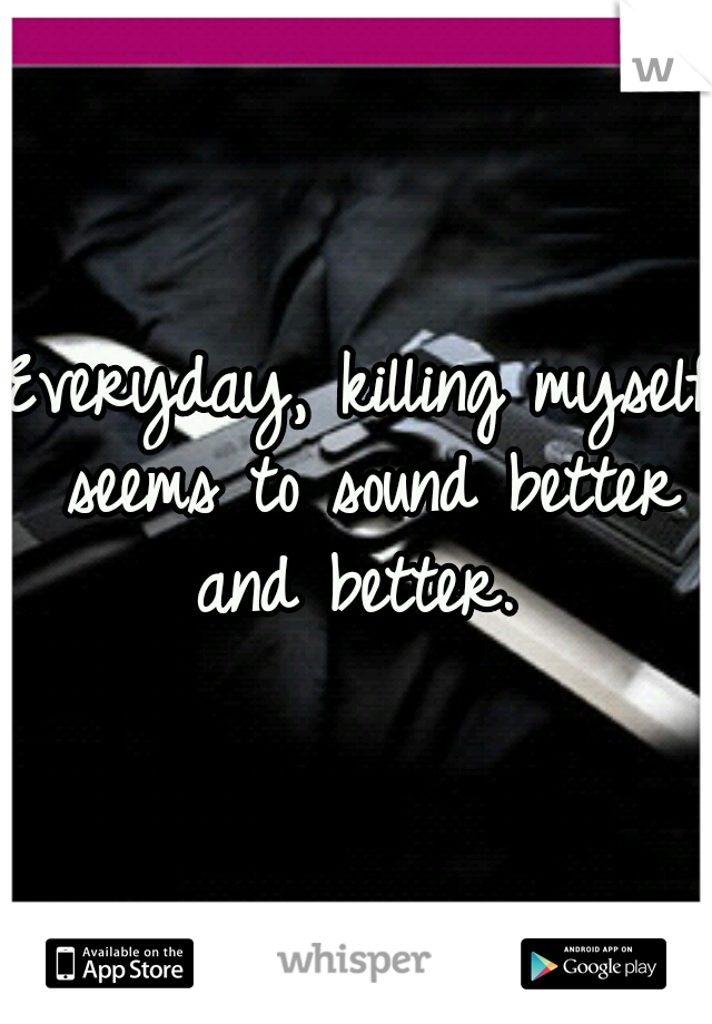 Everyday, killing myself seems to sound better and better. 