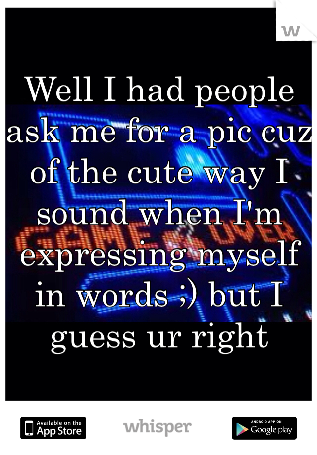 Well I had people ask me for a pic cuz of the cute way I sound when I'm expressing myself in words ;) but I guess ur right 