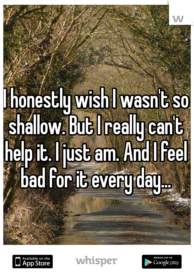 I honestly wish I wasn't so shallow. But I really can't help it. I just am. And I feel bad for it every day...