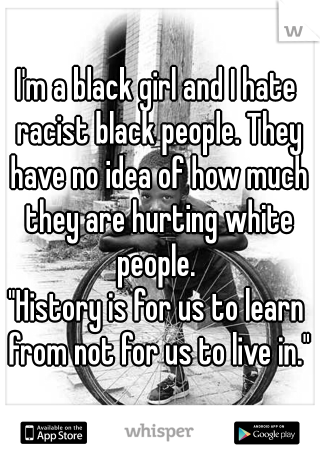 I'm a black girl and I hate racist black people. They have no idea of how much they are hurting white people. 
"History is for us to learn from not for us to live in."