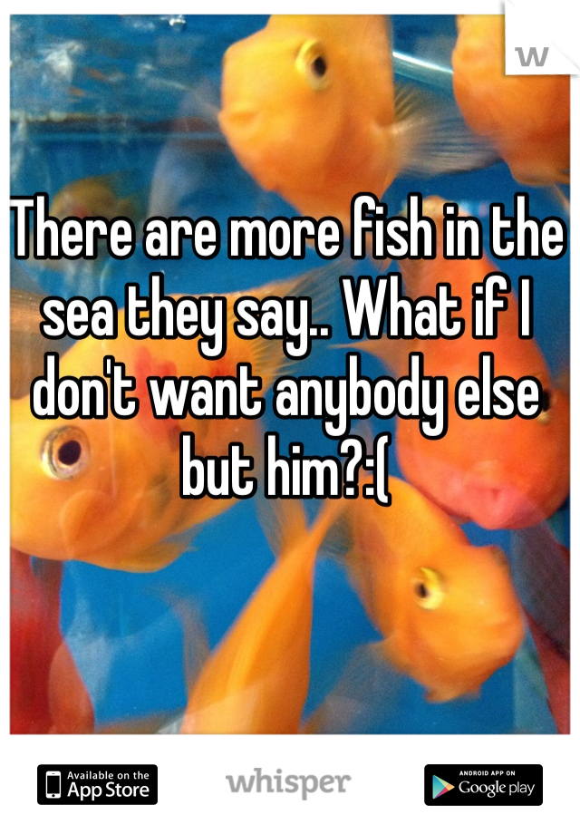 There are more fish in the sea they say.. What if I don't want anybody else but him?:( 