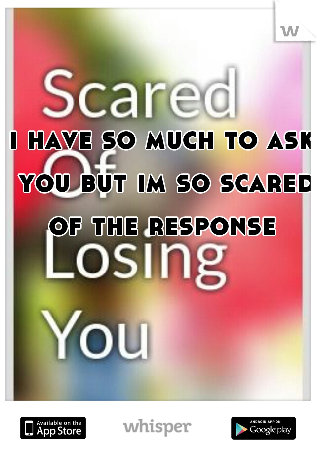 i have so much to ask you but im so scared of the response 