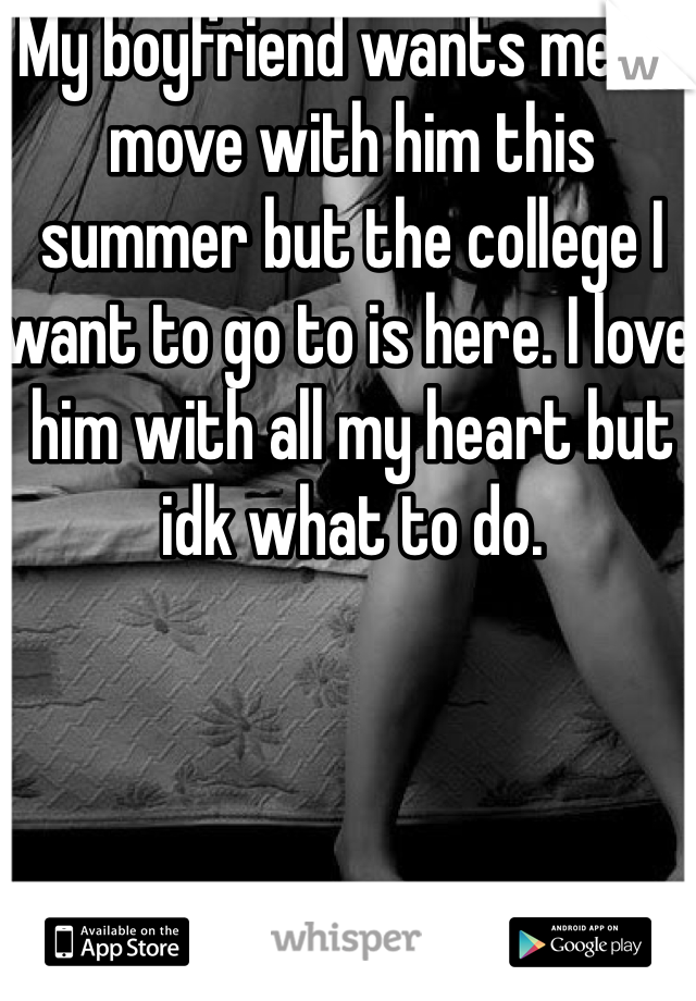 My boyfriend wants me to move with him this summer but the college I want to go to is here. I love him with all my heart but idk what to do. 