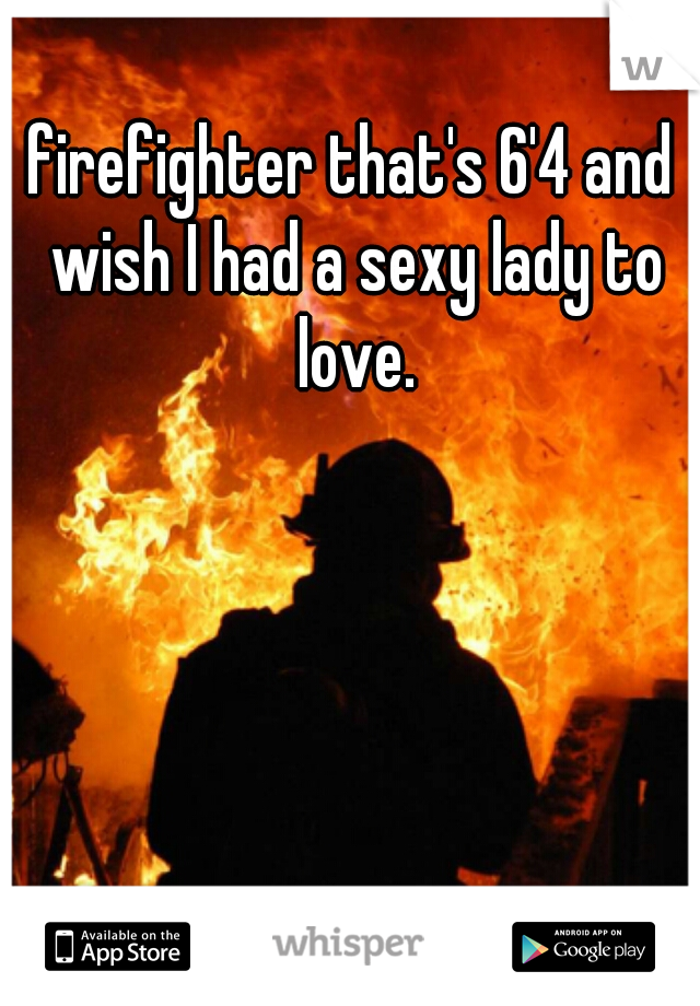 firefighter that's 6'4 and wish I had a sexy lady to love.