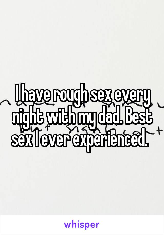 I have rough sex every night with my dad. Best sex I ever experienced.  