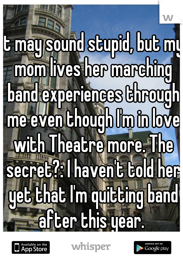 it may sound stupid, but my mom lives her marching band experiences through me even though I'm in love with Theatre more. The secret?: I haven't told her yet that I'm quitting band after this year. 
