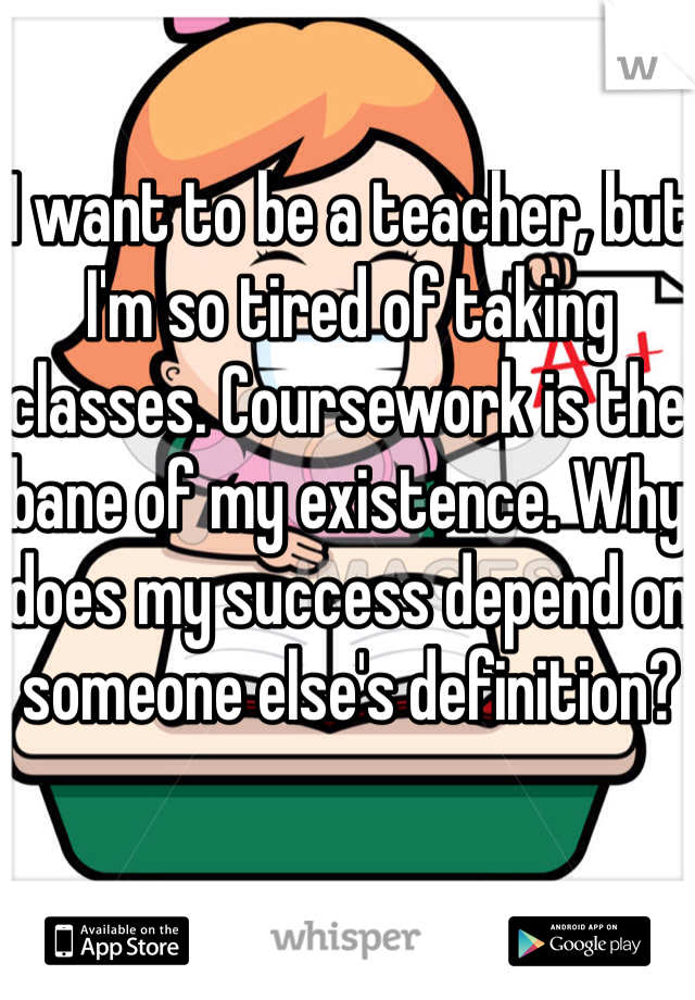 I want to be a teacher, but I'm so tired of taking classes. Coursework is the bane of my existence. Why does my success depend on someone else's definition?