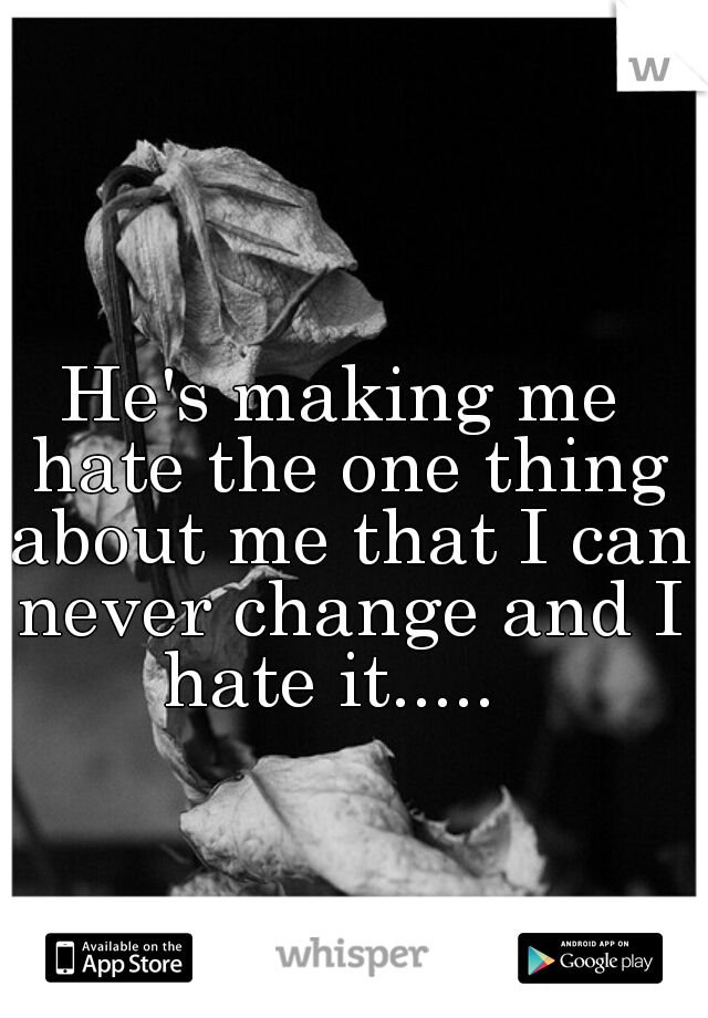 He's making me hate the one thing about me that I can never change and I hate it.....  