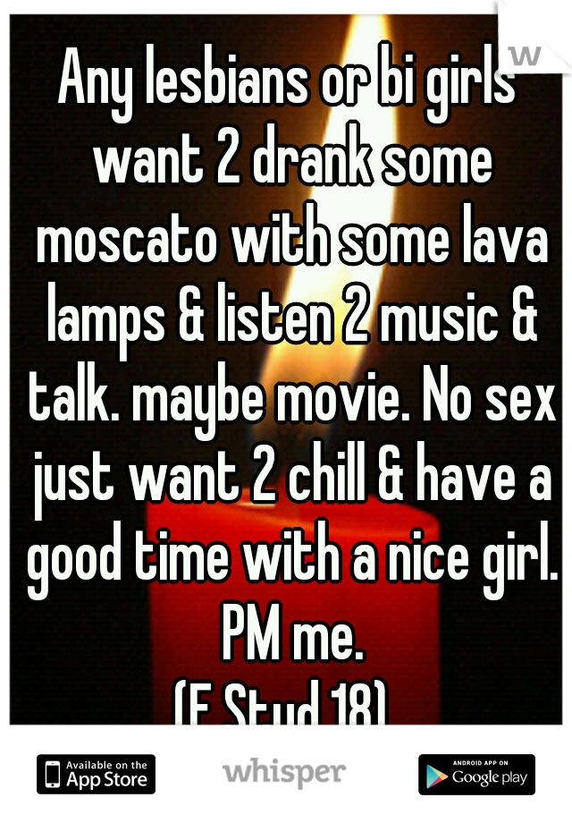 Any lesbians or bi girls want 2 drank some moscato with some lava lamps & listen 2 music & talk. maybe movie. No sex just want 2 chill & have a good time with a nice girl. PM me.
(F.Stud.18) 