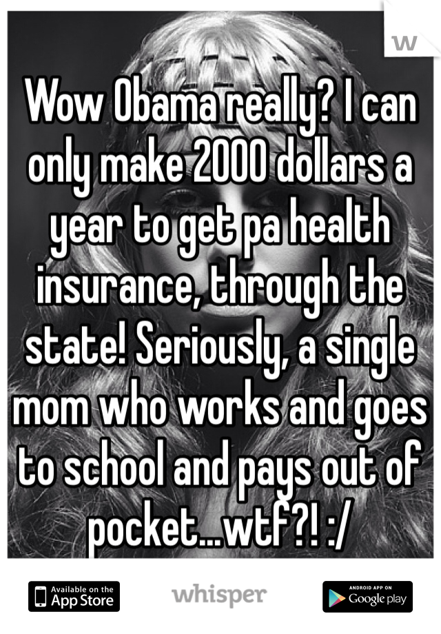 Wow Obama really? I can only make 2000 dollars a year to get pa health insurance, through the state! Seriously, a single mom who works and goes to school and pays out of pocket...wtf?! :/
