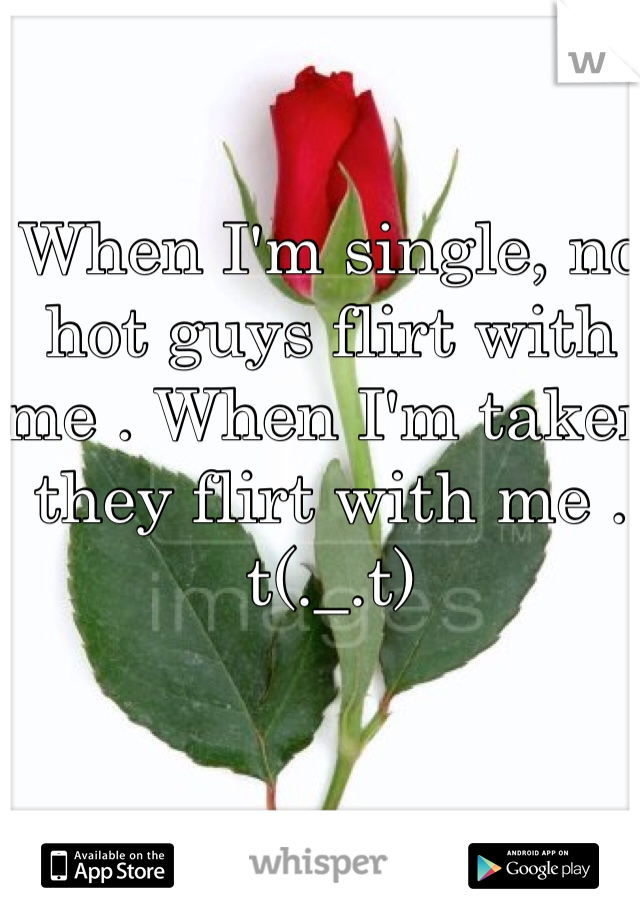 When I'm single, no hot guys flirt with me . When I'm taken they flirt with me . t(._.t)