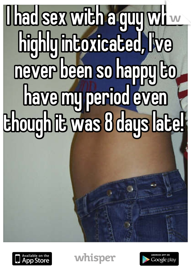 I had sex with a guy while highly intoxicated, I've never been so happy to have my period even though it was 8 days late! 