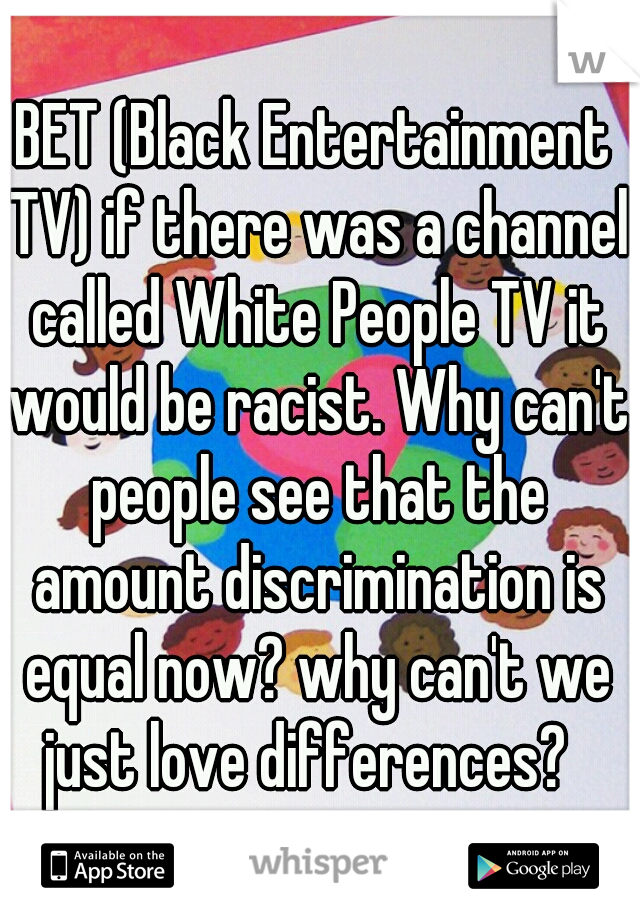 BET (Black Entertainment TV) if there was a channel called White People TV it would be racist. Why can't people see that the amount discrimination is equal now? why can't we just love differences?  