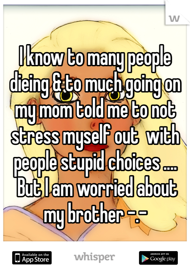 I know to many people dieing & to much going on my mom told me to not stress myself out  with people stupid choices ....
 But I am worried about my brother -.-