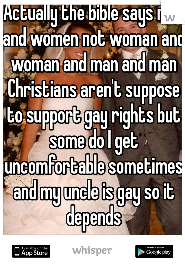 Actually the bible says man and women not woman and woman and man and man Christians aren't suppose to support gay rights but some do I get uncomfortable sometimes and my uncle is gay so it depends 
