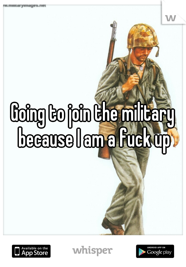 Going to join the military because I am a fuck up