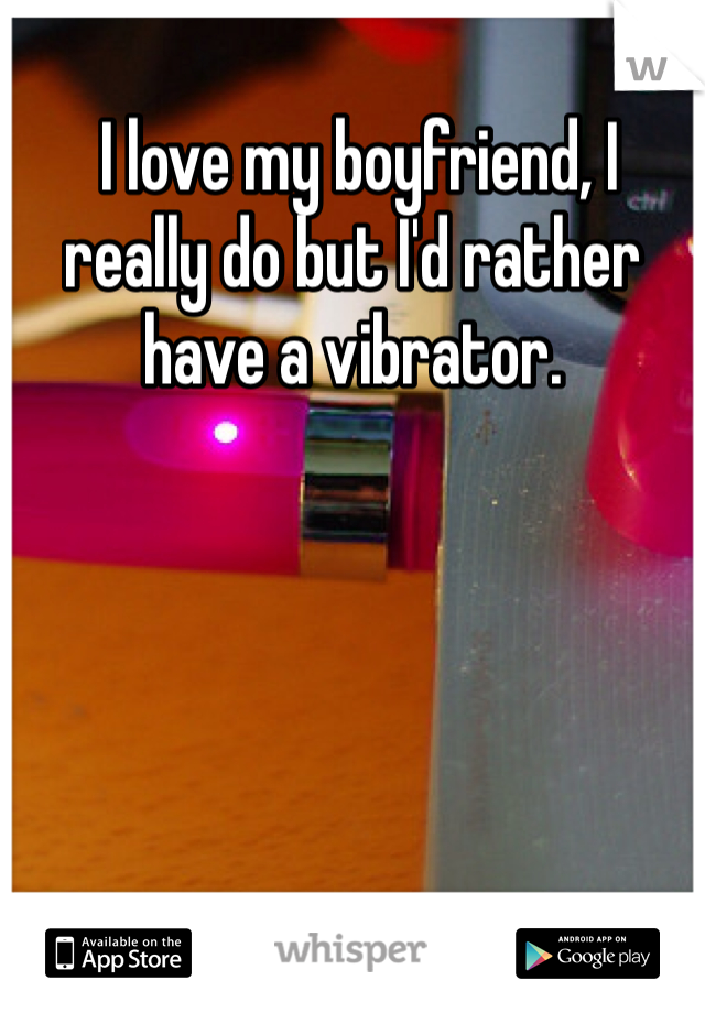  I love my boyfriend, I really do but I'd rather have a vibrator. 