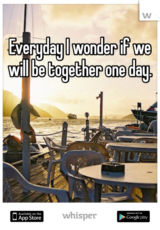 Everyday I wonder if we will be together one day. 