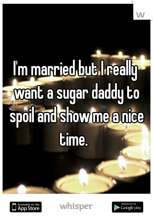 I'm married but I really want a sugar daddy to spoil and show me a nice time.  