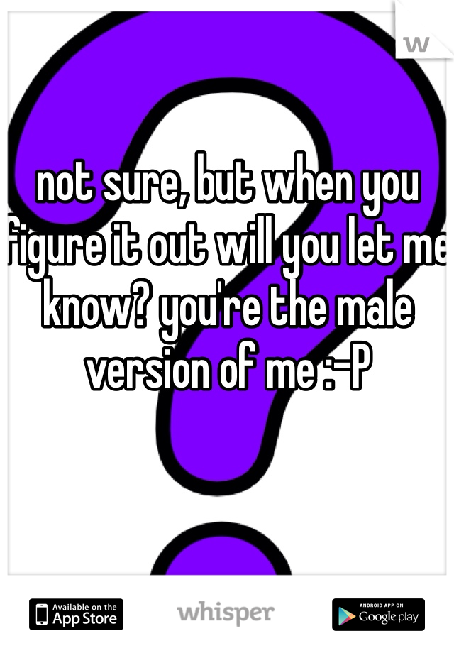 not sure, but when you figure it out will you let me know? you're the male version of me :-P