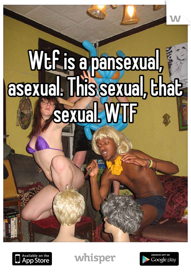 Wtf is a pansexual, asexual. This sexual, that sexual. WTF