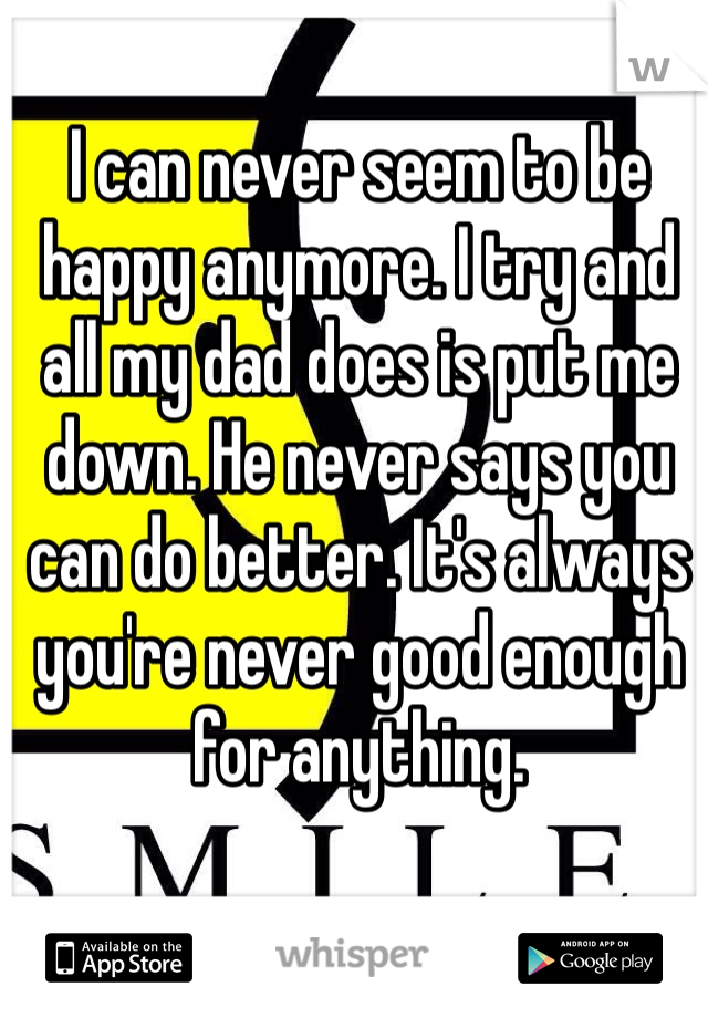 I can never seem to be happy anymore. I try and all my dad does is put me down. He never says you can do better. It's always you're never good enough for anything.