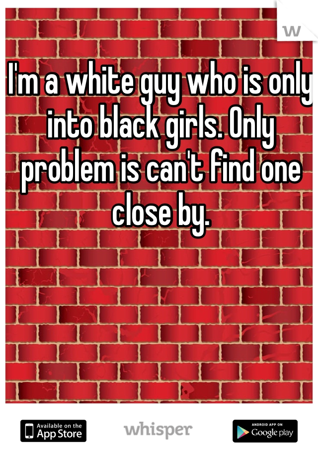 I'm a white guy who is only into black girls. Only problem is can't find one close by. 