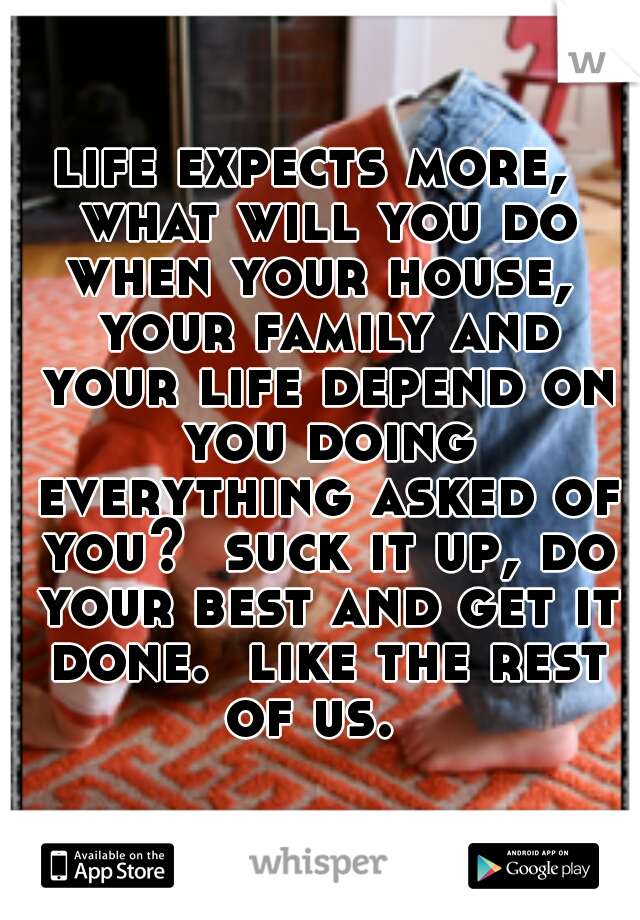 life expects more,  what will you do when your house,  your family and your life depend on you doing everything asked of you?  suck it up, do your best and get it done.  like the rest of us.  