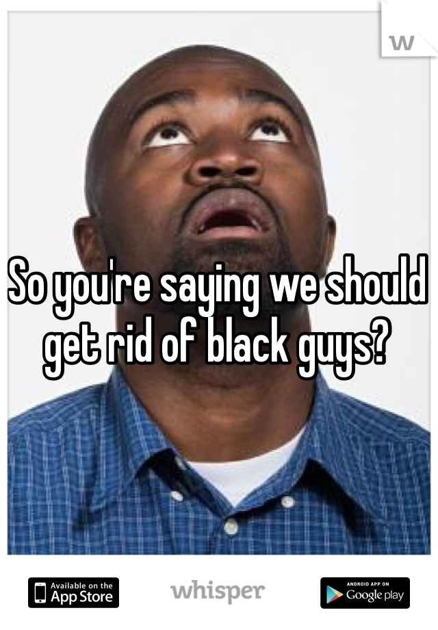 So you're saying we should get rid of black guys?