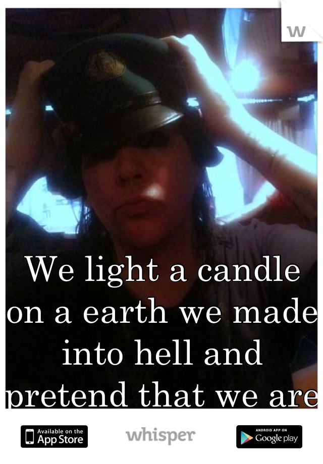 We light a candle on a earth we made into hell and pretend that we are in heaven...
